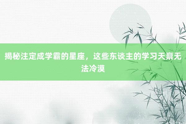 揭秘注定成学霸的星座，这些东谈主的学习天禀无法冷漠